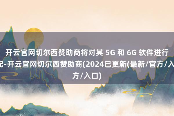 开云官网切尔西赞助商将对其 5G 和 6G 软件进行适配-开云官网切尔西赞助商(2024已更新(最新/官方/入口)