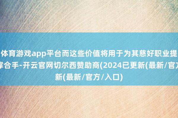 体育游戏app平台而这些价值将用于为其慈好职业提供资金撑合手-开云官网切尔西赞助商(2024已更新(最新/官方/入口)