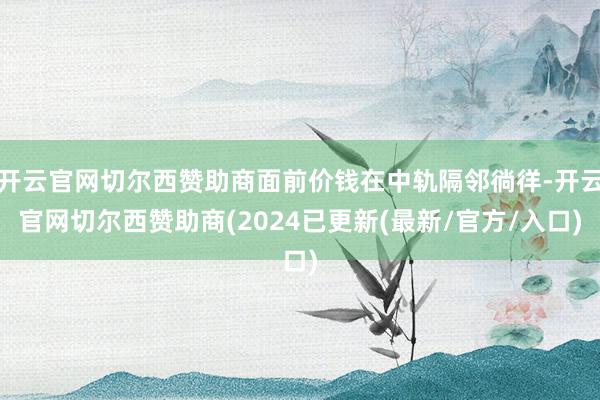 开云官网切尔西赞助商面前价钱在中轨隔邻徜徉-开云官网切尔西赞助商(2024已更新(最新/官方/入口)