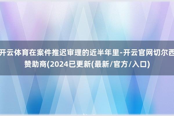 开云体育在案件推迟审理的近半年里-开云官网切尔西赞助商(2024已更新(最新/官方/入口)