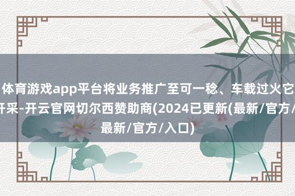 体育游戏app平台将业务推广至可一稔、车载过火它智能开采-开云官网切尔西赞助商(2024已更新(最新/官方/入口)