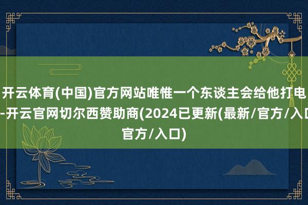 开云体育(中国)官方网站唯惟一个东谈主会给他打电话-开云官网切尔西赞助商(2024已更新(最新/官方/入口)