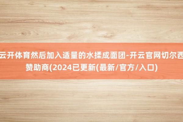云开体育然后加入适量的水揉成面团-开云官网切尔西赞助商(2024已更新(最新/官方/入口)