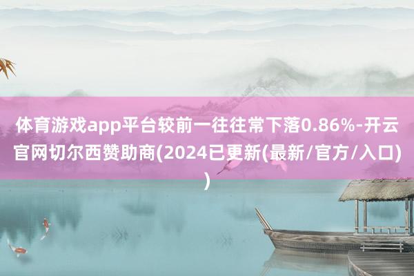 体育游戏app平台较前一往往常下落0.86%-开云官网切尔西赞助商(2024已更新(最新/官方/入口)