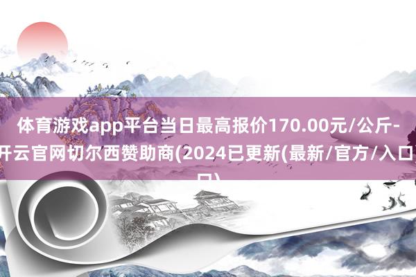 体育游戏app平台当日最高报价170.00元/公斤-开云官网切尔西赞助商(2024已更新(最新/官方/入口)