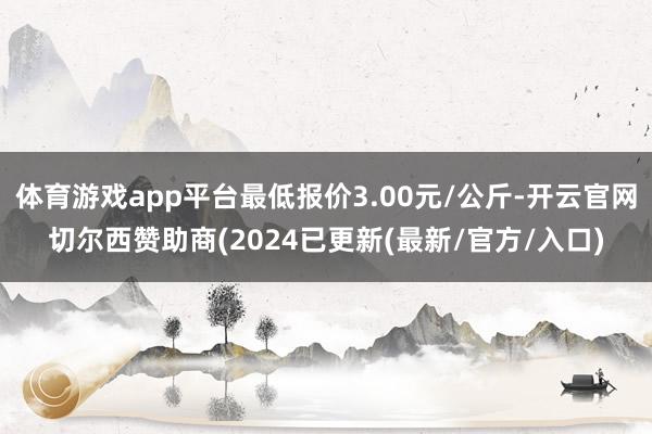 体育游戏app平台最低报价3.00元/公斤-开云官网切尔西赞助商(2024已更新(最新/官方/入口)