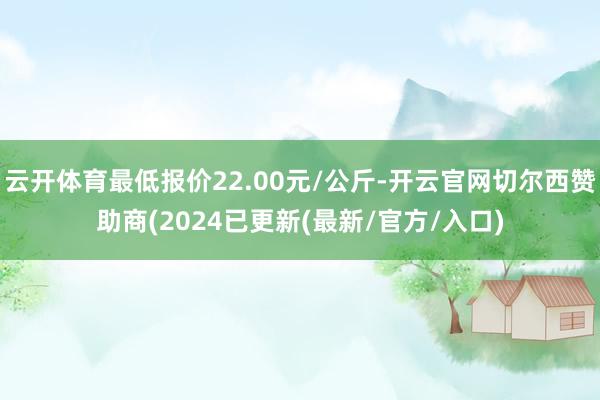 云开体育最低报价22.00元/公斤-开云官网切尔西赞助商(2024已更新(最新/官方/入口)