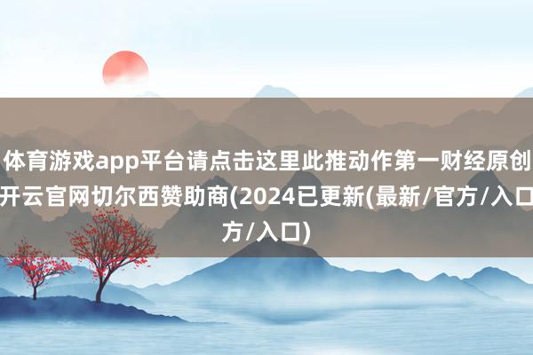 体育游戏app平台请点击这里此推动作第一财经原创-开云官网切尔西赞助商(2024已更新(最新/官方/入口)