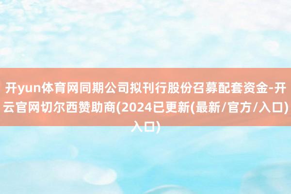 开yun体育网同期公司拟刊行股份召募配套资金-开云官网切尔西赞助商(2024已更新(最新/官方/入口)