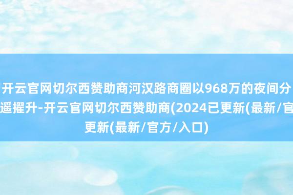 开云官网切尔西赞助商河汉路商圈以968万的夜间分时客流遥遥擢升-开云官网切尔西赞助商(2024已更新(最新/官方/入口)
