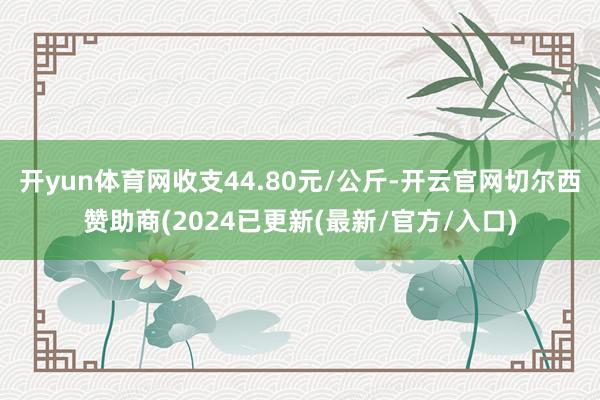 开yun体育网收支44.80元/公斤-开云官网切尔西赞助商(2024已更新(最新/官方/入口)