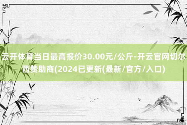 云开体育当日最高报价30.00元/公斤-开云官网切尔西赞助商(2024已更新(最新/官方/入口)
