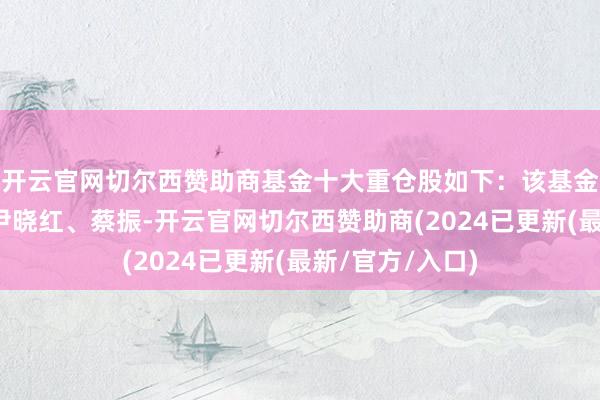 开云官网切尔西赞助商基金十大重仓股如下：该基金的基金司理为尹晓红、蔡振-开云官网切尔西赞助商(2024已更新(最新/官方/入口)