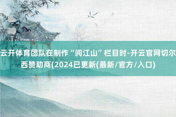 云开体育团队在制作“阅江山”栏目时-开云官网切尔西赞助商(2024已更新(最新/官方/入口)