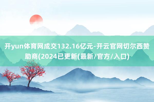 开yun体育网成交132.16亿元-开云官网切尔西赞助商(2024已更新(最新/官方/入口)
