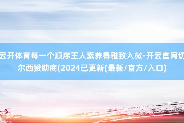 云开体育每一个顺序王人素养得雅致入微-开云官网切尔西赞助商(2024已更新(最新/官方/入口)