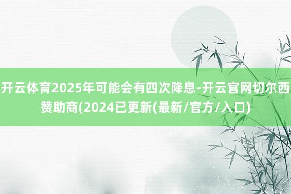 开云体育2025年可能会有四次降息-开云官网切尔西赞助商(2024已更新(最新/官方/入口)