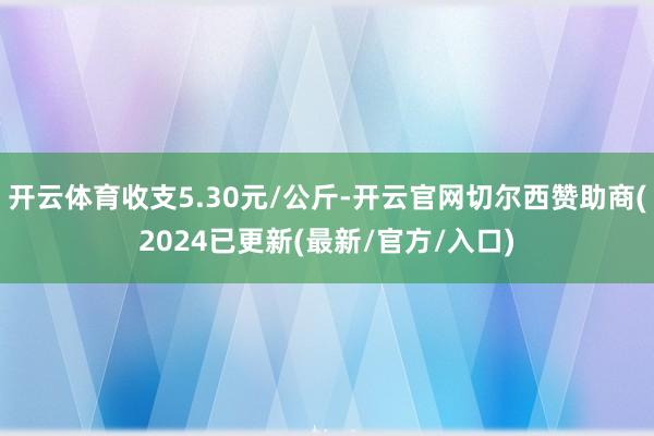 开云体育收支5.30元/公斤-开云官网切尔西赞助商(2024已更新(最新/官方/入口)