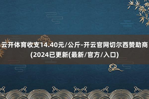 云开体育收支14.40元/公斤-开云官网切尔西赞助商(2024已更新(最新/官方/入口)