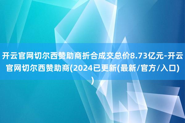 开云官网切尔西赞助商折合成交总价8.73亿元-开云官网切尔西赞助商(2024已更新(最新/官方/入口)
