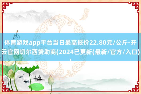 体育游戏app平台当日最高报价22.80元/公斤-开云官网切尔西赞助商(2024已更新(最新/官方/入口)