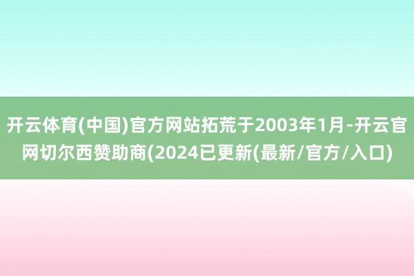 开云体育(中国)官方网站拓荒于2003年1月-开云官网切尔西赞助商(2024已更新(最新/官方/入口)