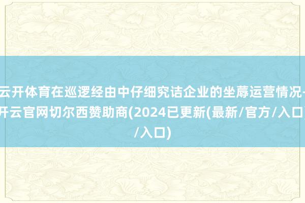 云开体育在巡逻经由中仔细究诘企业的坐蓐运营情况-开云官网切尔西赞助商(2024已更新(最新/官方/入口)