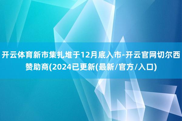 开云体育　　新市集扎堆于12月底入市-开云官网切尔西赞助商(2024已更新(最新/官方/入口)