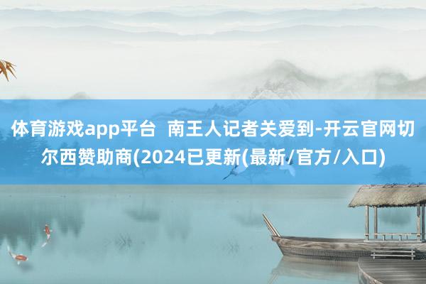 体育游戏app平台 南王人记者关爱到-开云官网切尔西赞助商(2024已更新(最新/官方/入口)
