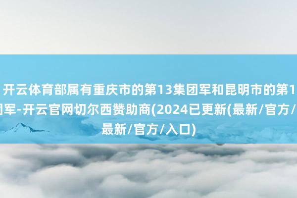 开云体育部属有重庆市的第13集团军和昆明市的第14集团军-开云官网切尔西赞助商(2024已更新(最新/官方/入口)