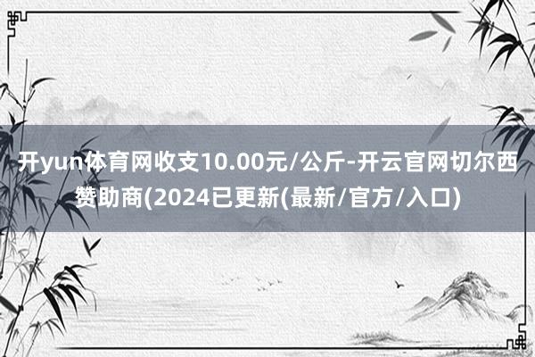 开yun体育网收支10.00元/公斤-开云官网切尔西赞助商(2024已更新(最新/官方/入口)