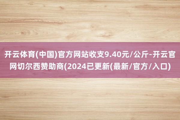 开云体育(中国)官方网站收支9.40元/公斤-开云官网切尔西赞助商(2024已更新(最新/官方/入口)