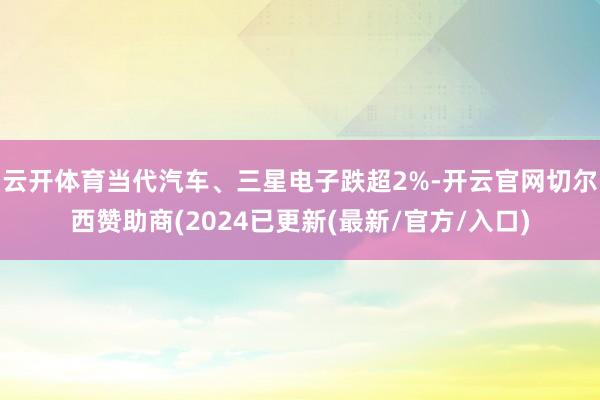 云开体育当代汽车、三星电子跌超2%-开云官网切尔西赞助商(2024已更新(最新/官方/入口)