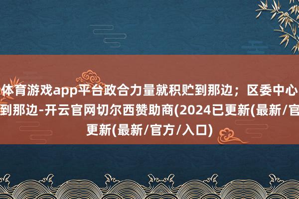 体育游戏app平台政合力量就积贮到那边；区委中心责任激动到那边-开云官网切尔西赞助商(2024已更新(最新/官方/入口)