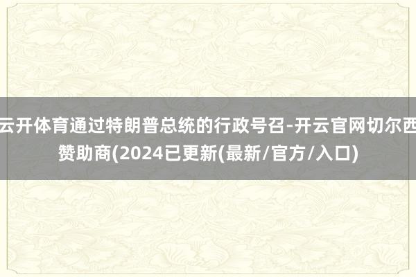 云开体育通过特朗普总统的行政号召-开云官网切尔西赞助商(2024已更新(最新/官方/入口)