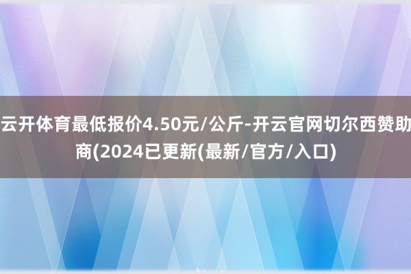云开体育最低报价4.50元/公斤-开云官网切尔西赞助商(2024已更新(最新/官方/入口)