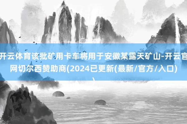 开云体育该批矿用卡车将用于安徽某露天矿山-开云官网切尔西赞助商(2024已更新(最新/官方/入口)