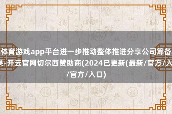 体育游戏app平台进一步推动整体推进分享公司筹备后果-开云官网切尔西赞助商(2024已更新(最新/官方/入口)