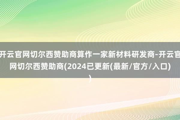 开云官网切尔西赞助商算作一家新材料研发商-开云官网切尔西赞助商(2024已更新(最新/官方/入口)