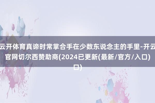 云开体育真谛时常掌合手在少数东说念主的手里-开云官网切尔西赞助商(2024已更新(最新/官方/入口)