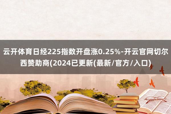 云开体育日经225指数开盘涨0.25%-开云官网切尔西赞助商(2024已更新(最新/官方/入口)