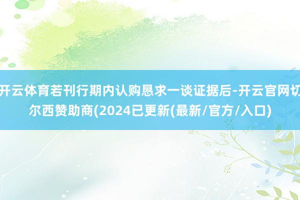 开云体育若刊行期内认购恳求一谈证据后-开云官网切尔西赞助商(2024已更新(最新/官方/入口)