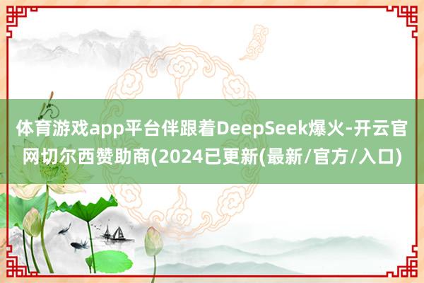 体育游戏app平台伴跟着DeepSeek爆火-开云官网切尔西赞助商(2024已更新(最新/官方/入口)