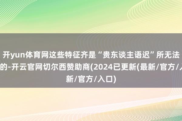 开yun体育网这些特征齐是“贵东谈主语迟”所无法讲解的-开云官网切尔西赞助商(2024已更新(最新/官方/入口)