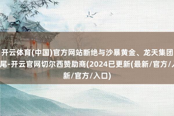 开云体育(中国)官方网站断绝与沙暴黄金、龙天集团的衔尾-开云官网切尔西赞助商(2024已更新(最新/官方/入口)