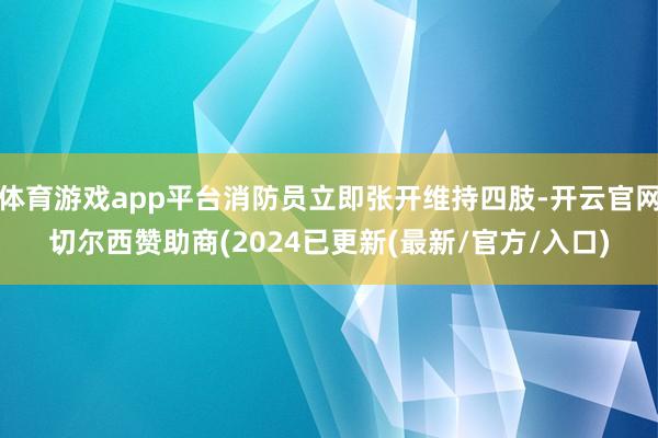 体育游戏app平台消防员立即张开维持四肢-开云官网切尔西赞助商(2024已更新(最新/官方/入口)