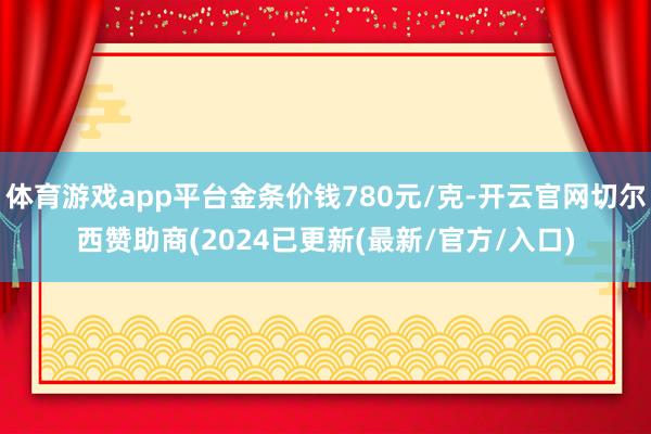 体育游戏app平台金条价钱780元/克-开云官网切尔西赞助商(2024已更新(最新/官方/入口)
