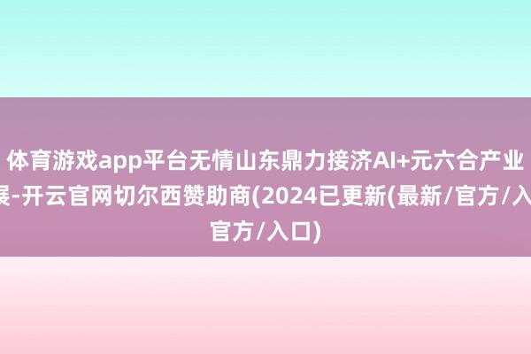 体育游戏app平台无情山东鼎力接济AI+元六合产业发展-开云官网切尔西赞助商(2024已更新(最新/官方/入口)