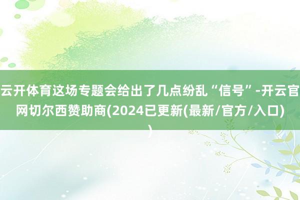 云开体育这场专题会给出了几点纷乱“信号”-开云官网切尔西赞助商(2024已更新(最新/官方/入口)