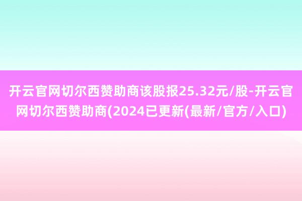 开云官网切尔西赞助商该股报25.32元/股-开云官网切尔西赞助商(2024已更新(最新/官方/入口)